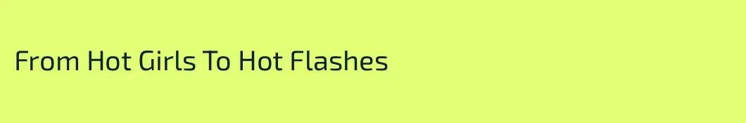 From Hot Girls To Hot Flashes